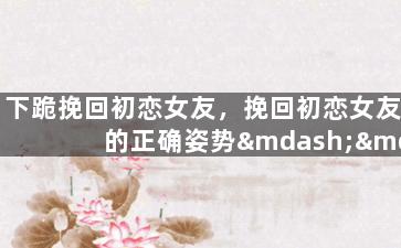 下跪挽回初恋女友，挽回初恋女友的正确姿势——心动重燃，爱情再续