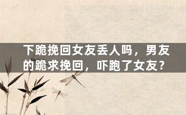 下跪挽回女友丢人吗，男友的跪求挽回，吓跑了女友？