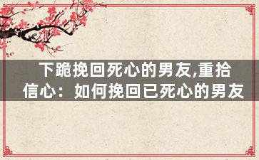 下跪挽回死心的男友,重拾信心：如何挽回已死心的男友