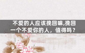 不爱的人应该挽回嘛,挽回一个不爱你的人，值得吗？