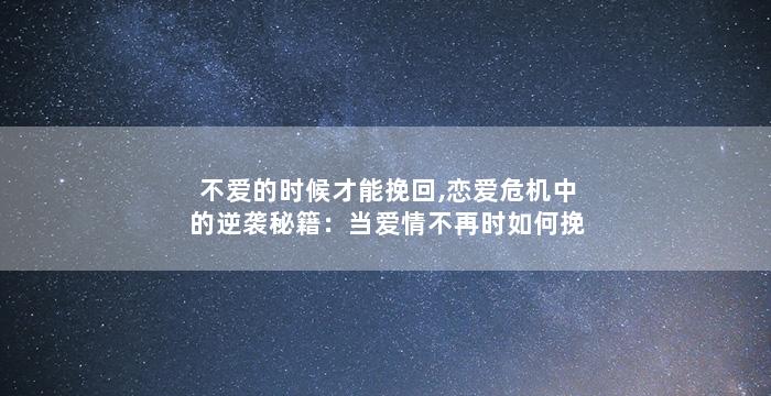 不爱的时候才能挽回,恋爱危机中的逆袭秘籍：当爱情不再时如何挽回？