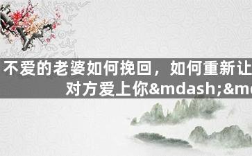 不爱的老婆如何挽回，如何重新让对方爱上你——挽回婚姻的实用技巧