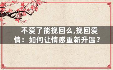 不爱了能挽回么,挽回爱情：如何让情感重新升温？