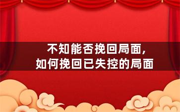 不知能否挽回局面,如何挽回已失控的局面