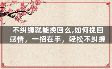 不纠缠就能挽回么,如何挽回感情，一招在手，轻松不纠缠