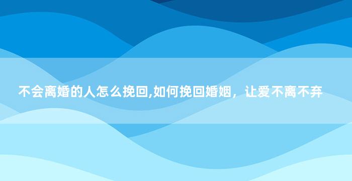 不会离婚的人怎么挽回,如何挽回婚姻，让爱不离不弃