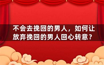 不会去挽回的男人，如何让放弃挽回的男人回心转意？