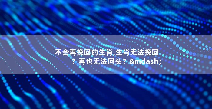 不会再挽回的生肖,生肖无法挽回？再也无法回头？——中文重写50字以内