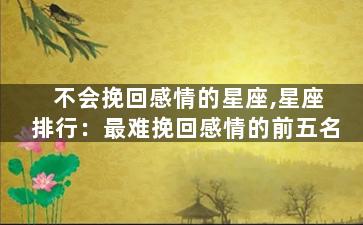 不会挽回感情的星座,星座排行：最难挽回感情的前五名