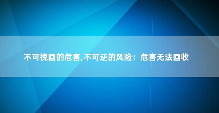 不可挽回的危害,不可逆的风险：危害无法回收