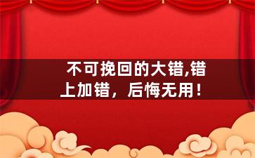 不可挽回的大错,错上加错，后悔无用！