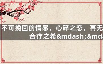 不可挽回的情感，心碎之恋，再无合疗之希——柔情告别