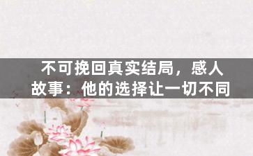 不可挽回真实结局，感人故事：他的选择让一切不同
