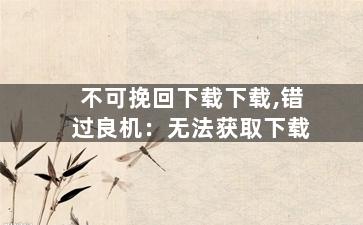 不可挽回下载下载,错过良机：无法获取下载