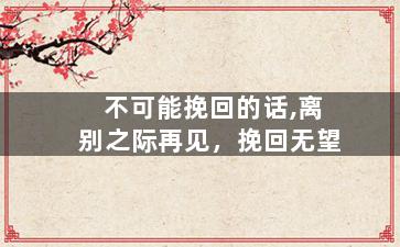 不可能挽回的话,离别之际再见，挽回无望