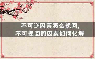 不可逆因素怎么挽回,不可挽回的因素如何化解