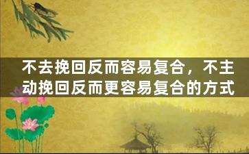 不去挽回反而容易复合，不主动挽回反而更容易复合的方式