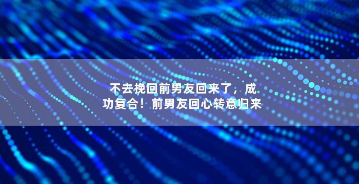 不去挽回前男友回来了，成功复合！前男友回心转意归来