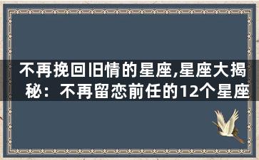 不再挽回旧情的星座,星座大揭秘：不再留恋前任的12个星座