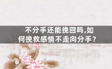 不分手还能挽回吗,如何挽救感情不走向分手？