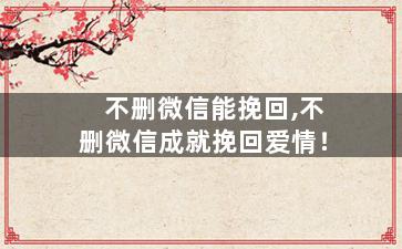 不删微信能挽回,不删微信成就挽回爱情！