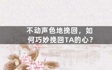 不动声色地挽回，如何巧妙挽回TA的心？