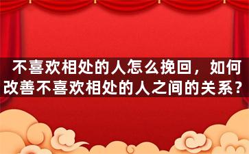 不喜欢相处的人怎么挽回，如何改善不喜欢相处的人之间的关系？