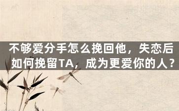 不够爱分手怎么挽回他，失恋后如何挽留TA，成为更爱你的人？