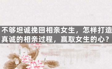 不够坦诚挽回相亲女生，怎样打造真诚的相亲过程，赢取女生的心？