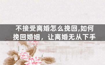 不接受离婚怎么挽回,如何挽回婚姻，让离婚无从下手