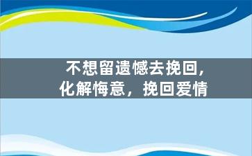 不想留遗憾去挽回,化解悔意，挽回爱情