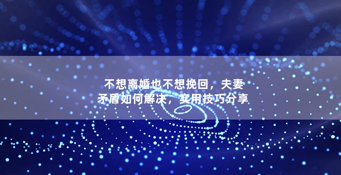 不想离婚也不想挽回，夫妻矛盾如何解决，实用技巧分享