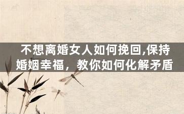 不想离婚女人如何挽回,保持婚姻幸福，教你如何化解矛盾