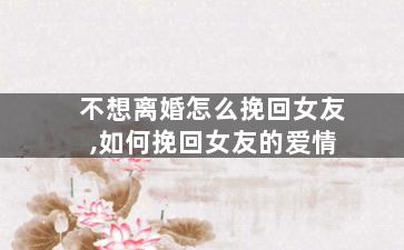 不想离婚怎么挽回女友,如何挽回女友的爱情