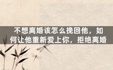不想离婚该怎么挽回他，如何让他重新爱上你，拒绝离婚