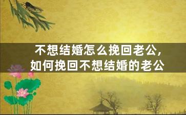 不想结婚怎么挽回老公,如何挽回不想结婚的老公