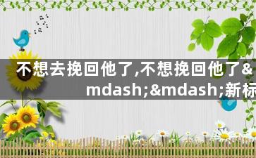 不想去挽回他了,不想挽回他了——新标题