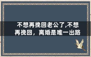 不想再挽回老公了,不想再挽回，离婚是唯一出路
