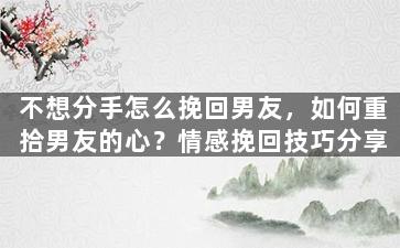 不想分手怎么挽回男友，如何重拾男友的心？情感挽回技巧分享