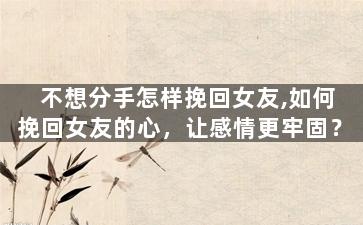 不想分手怎样挽回女友,如何挽回女友的心，让感情更牢固？