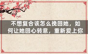 不想复合该怎么挽回她，如何让她回心转意，重新爱上你