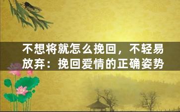 不想将就怎么挽回，不轻易放弃：挽回爱情的正确姿势
