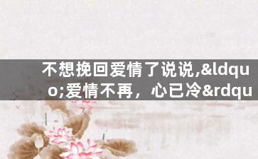 不想挽回爱情了说说,“爱情不再，心已冷”