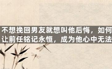 不想挽回男友就想叫他后悔，如何让前任铭记永恒，成为他心中无法抹去的存在？