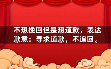 不想挽回但是想道歉，表达歉意：寻求道歉，不追回。