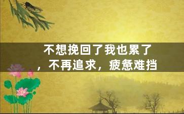 不想挽回了我也累了，不再追求，疲惫难挡
