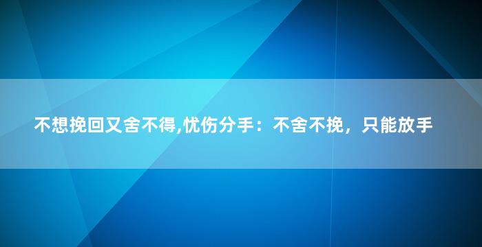 不想挽回又舍不得,忧伤分手：不舍不挽，只能放手