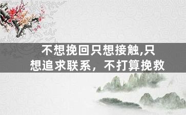不想挽回只想接触,只想追求联系，不打算挽救