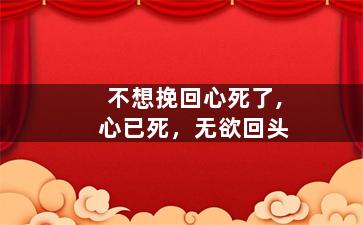 不想挽回心死了,心已死，无欲回头