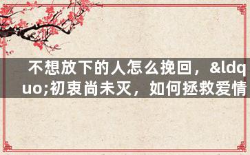 不想放下的人怎么挽回，“初衷尚未灭，如何拯救爱情？”